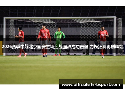 2026赛季中超北京国安主场迎战强敌成功击退 力挽狂澜再创辉煌